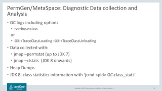 Copyright © 2017, Oracle and/or its affiliates. All rights reserved. |
PermGen/MetaSpace: Diagnostic Data collection and
Analysis
• GC logs including options:
 –verbose:class
or
 -XX:+TraceClassLoading –XX:+TraceClassUnloading
• Data collected with:
• jmap –permstat (up to JDK 7)
• jmap –clstats (JDK 8 onwards)
• Heap Dumps
• JDK 8: class statistics information with ‘jcmd <pid> GC.class_stats’
45
 