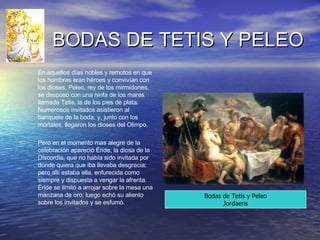 BODAS DE TETIS Y PELEO En aquellos días nobles y remotos en que los hombres eran héroes y convivían con los dioses, Peleo, rey de los mirmidones, se desposó con una ninfa de los mares llamada Tetis, la de los pies de plata. Numerosos invitados asistieron al banquete de la boda, y, junto con los mortales, llegaron los dioses del Olimpo. Pero en el momento mas alegre de la celebración apareció Éride, la diosa de la Discordia, que no había sido invitada por donde quiera que iba llevaba desgracia; pero allí estaba ella, enfurecida como siempre y dispuesta a vengar la afrenta. Éride se limitó a arrojar sobre la mesa una manzana de oro; luego echó su aliento sobre los invitados y se esfumó. Bodas de Tetis y Peleo Jordaens 