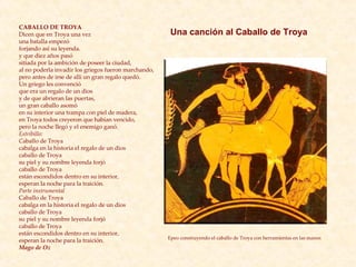 CABALLO DE TROYA Dicen que en Troya una vez una batalla empezó forjando así su leyenda. y que diez años pasó  sitiada por la ambición de poseer la ciudad, al no poderla invadir los griegos fueron marchando, pero antes de irse de allí un gran regalo quedó. Un griego les convenció que era un regalo de un dios  y de que abrieran las puertas, un gran caballo asomó en su interior una trampa con piel de madera, en Troya todos creyeron que habían vencido,  pero la noche llegó y el enemigo ganó. Estribillo: C aballo de Troya  cabalga en la historia el regalo de un dios caballo de Troya su piel y su nombre leyenda forjó caballo de Troya están escondidos dentro en su interior, esperan la noche para la traición. Parte instrumental Caballo de Troya  cabalga en la historia el regalo de un dios caballo de Troya su piel y su nombre leyenda forjó caballo de Troya están escondidos dentro en su interior, esperan la noche para la traición. Mago de Oz Epeo construyendo el caballo de Troya con herramientas en las manos   Una canción al Caballo de Troya 
