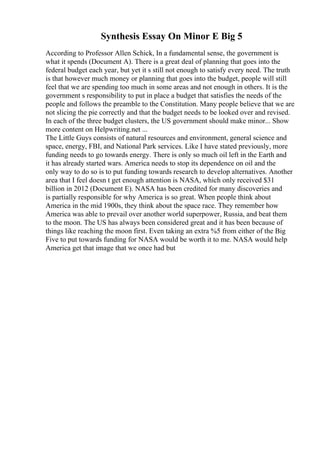 Synthesis Essay On Minor E Big 5
According to Professor Allen Schick, In a fundamental sense, the government is
what it spends (Document A). There is a great deal of planning that goes into the
federal budget each year, but yet it s still not enough to satisfy every need. The truth
is that however much money or planning that goes into the budget, people will still
feel that we are spending too much in some areas and not enough in others. It is the
government s responsibility to put in place a budget that satisfies the needs of the
people and follows the preamble to the Constitution. Many people believe that we are
not slicing the pie correctly and that the budget needs to be looked over and revised.
In each of the three budget clusters, the US government should make minor... Show
more content on Helpwriting.net ...
The Little Guys consists of natural resources and environment, general science and
space, energy, FBI, and National Park services. Like I have stated previously, more
funding needs to go towards energy. There is only so much oil left in the Earth and
it has already started wars. America needs to stop its dependence on oil and the
only way to do so is to put funding towards research to develop alternatives. Another
area that I feel doesn t get enough attention is NASA, which only received $31
billion in 2012 (Document E). NASA has been credited for many discoveries and
is partially responsible for why America is so great. When people think about
America in the mid 1900s, they think about the space race. They remember how
America was able to prevail over another world superpower, Russia, and beat them
to the moon. The US has always been considered great and it has been because of
things like reaching the moon first. Even taking an extra %5 from either of the Big
Five to put towards funding for NASA would be worth it to me. NASA would help
America get that image that we once had but
 