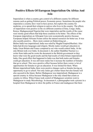 Positive Effects Of European Imperialism On Africa And
Asia
Imperialism is when a country gets control of a different country for different
reasons such as getting Political power, Economic power. Sometimes the people who
imperialize a country don t want to have power, but explore the country for
medicine, or to spread their religion to natives who lives in the country. The effects
of imperialism were positive in the six different countries (China, Congo, India,
Kenya, Madagascarand Nigeria) that were imperialize and the results of the cause
were mostly good effects that help these countries to be better. The effects of the
European imperialism on Africaand Asia were economically positive because
Europeans helped Africans/Asians utilize the natural resources for better use. It was
also socially positive... Show more content on Helpwriting.net ...
Before India was imperialized, India was ruled by Mughal Empire(Muslim). Also
India had diverse languages and religion. Mostly males would get education in
India. Great Britain and France competed to see who would control India. At the
end, Britain took over India. In document 2, the author Dadabhai Naoroji is a
writer from india and he wrote the document to the British government so they
know what were the good results and the bad results of when britain imperialized
India. One good effect that happened in India was that both males and females
could get education. It was still more males but it increase the numbers of females
that go to school. This was a positive effect because before there weren t a lot of
opportunities for females to get an education. It was limited for them. When
Britain imperialized India, there were positive changes such as females having an
opportunity to go to school. Not only males get a better future but also female will
also succeed in the future. Before Madagascar was imperialised, Madagascar is a
special country in Africa because Madagascar is the only island that counts as
country in Africa. When France took control of Madagascar scientists went to
Madagascar to study Microbiology. In document 6, a photographer took a picture in a
hospital from Madagascar to show the public in France and madagascar that there
 