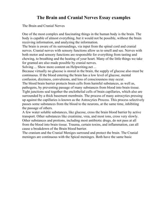 The Brain and Cranial Nerves Essay examples
The Brain and Cranial Nerves
One of the most complex and fascinating things in the human body is the brain. The
body is capable of almost everything, but it would not be possible, without the brain
receiving information, and analyzing the information.
The brain is aware of its surroundings, via input from the spinal cord and cranial
nerves. Cranial nerves with sensory functions allow us to smell and see. Nerves with
both motor and sensory functions are responsible for everything from tasting and
chewing, to breathing and the heating of your heart. Many of the little things we take
for granted are also made possible by cranial nerves.
Solving ... Show more content on Helpwriting.net ...
Because virtually no glucose is stored in the brain, the supply of glucose also must be
continuous. If the blood entering the brain has a low level of glucose, mental
confusion, dizziness, convulsions, and loss of consciousness may occur.
The blood brain barrier protects brain cells from harmful substances, as well as,
pathogens, by preventing passage of many substances from blood into brain tissue.
Tight junctions seal together the enclothelial cells of brain capillaries, which also are
surrounded by a thick basement membrain. The process of many astrocyties pressing
up against the capillaries is known as the Astrocyties Process. This process selectively
passes some substances from the blood to the neurons, at the same time, inhibiting
the passage of others.
A few water soluble substances, like glucose, cross the brain blood barrier by active
transport. Other substances like creatinine, vrea, and most ions, cross very slowly.
Other substances and protions, including most antibiotic drugs, do not pass at all
from the blood into brain tissue. Trauma, certain toxins, and inflammation, can all
cause a breakdown of the Brain blood barrier.
The cranium and the Cranial Meniges surround and protect the brain. The Cranial
meninges are continuous with the Spical meninges. Both have the same basic
 