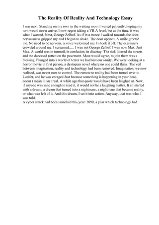The Reality Of Reality And Technology Essay
I was next. Standing on my own in the waiting room I waited patiently, hoping my
turn would never arrive. I now regret taking a VR A level, but at the time, it was
what I wanted. Next, George Zelhof. As if in a trance I walked towards the door,
nervousness gripped my and I began to shake. The door opened. A smile greeted
me. No need to be nervous, a voice welcomed me. I shook it off. The examiners
crowded around me. I screamed...... I was not George Zelhof. I was now Max. Just
Max. A world was in turmoil, in confusion, in disarray. The sick littered the streets
and the deceased rotted on the pavement. Most would agree, to join them was a
blessing. Plunged into a world of terror we had lost our sanity. We were looking at a
horror movie in first person, a dystopian novel where no one could think. The veil
between imagination, reality and technology had been removed. Imagination, we now
realised, was never ours to control. The remote to reality had been turned over to
Lucifer, and he was enraged Just because something is happening in your head,
doesn t mean it isn t real. A while ago that quote would have been laughed at. Now,
if anyone was sane enough to read it, it would not be a laughing matter. It all started
with a dream, a dream that turned into a nightmare; a nightmare that became reality,
or what was left of it. And this dream, I set it into action. Anyway, that was what I
was told.
A cyber attack had been launched this year: 2090, a year which technology had
 