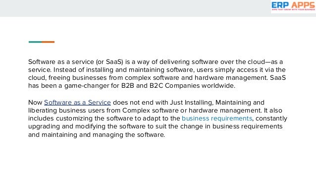 Software as a service (or SaaS) is a way of delivering software over the cloud—as a
service. Instead of installing and maintaining software, users simply access it via the
cloud, freeing businesses from complex software and hardware management. SaaS
has been a game-changer for B2B and B2C Companies worldwide.
Now Software as a Service does not end with Just Installing, Maintaining and
liberating business users from Complex software or hardware management. It also
includes customizing the software to adapt to the business requirements, constantly
upgrading and modifying the software to suit the change in business requirements
and maintaining and managing the software.
 