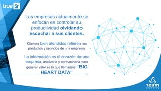 Las empresas actualmente se
enfocan en controlar su
productividad olvidando
escuchar a sus clientes.
Clientes bien atendidos refieren los
productos y servicios de una empresa.
La información es el corazón de una
empresa, analizarla y aprovecharla para
generar valor es lo que llamamos “BIG
HEART DATA”
 