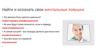 Найти и осознать свои ментальные ловушки
• Это должно быть сделать идеально!
сверхстандарты (перфекционизм)
• Ко мне будут плохо относится, если я подведу
страх отверженности
• Я самый лучший – все награды должны достаться мне
исключительность
• Они без меня не справятся
спасательство
...
 