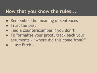 Now that you know the rules...
●
●
●
●

Remember the meaning of sentences
Trust the past
Find a counterexample if you don’t
To formalize your proof, track back your
arguments - “where did this come from?”
● … use Fitch…

 