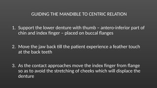GUIDING THE MANDIBLE TO CENTRIC RELATION
1. Support the lower denture with thumb – antero-inferior part of
chin and index finger – placed on buccal flanges
2. Move the jaw back till the patient experience a feather touch
at the back teeth
3. As the contact approaches move the index finger from flange
so as to avoid the stretching of cheeks which will displace the
denture
 
