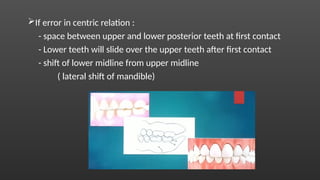 If error in centric relation :
- space between upper and lower posterior teeth at first contact
- Lower teeth will slide over the upper teeth after first contact
- shift of lower midline from upper midline
( lateral shift of mandible)
 