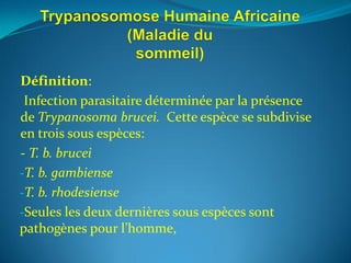 Définition:
 Infection parasitaire déterminée par la présence
de Trypanosoma brucei. Cette espèce se subdivise
en trois sous espèces:
- T. b. brucei
-T. b. gambiense
-T. b. rhodesiense
-Seules les deux dernières sous espèces sont
pathogènes pour l’homme,
 
