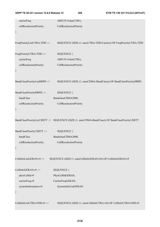 ETSI
ETSI TS 136 331 V12.6.0 (2015-07)2093GPP TS 36.331 version 12.6.0 Release 12
carrierFreq ARFCN-ValueUTRA,
cellReselectionPriority CellReselectionPriority
}
FreqPriorityListUTRA-TDD ::= SEQUENCE (SIZE (1..maxUTRA-TDD-Carrier)) OF FreqPriorityUTRA-TDD
FreqPriorityUTRA-TDD ::= SEQUENCE {
carrierFreq ARFCN-ValueUTRA,
cellReselectionPriority CellReselectionPriority
}
BandClassPriorityListHRPD ::= SEQUENCE (SIZE (1..maxCDMA-BandClass)) OF BandClassPriorityHRPD
BandClassPriorityHRPD ::= SEQUENCE {
bandClass BandclassCDMA2000,
cellReselectionPriority CellReselectionPriority
}
BandClassPriorityList1XRTT ::= SEQUENCE (SIZE (1..maxCDMA-BandClass)) OF BandClassPriority1XRTT
BandClassPriority1XRTT ::= SEQUENCE {
bandClass BandclassCDMA2000,
cellReselectionPriority CellReselectionPriority
}
CellInfoListGERAN-r9 ::= SEQUENCE (SIZE (1..maxCellInfoGERAN-r9)) OF CellInfoGERAN-r9
CellInfoGERAN-r9 ::= SEQUENCE {
physCellId-r9 PhysCellIdGERAN,
carrierFreq-r9 CarrierFreqGERAN,
systemInformation-r9 SystemInfoListGERAN
}
CellInfoListUTRA-FDD-r9 ::= SEQUENCE (SIZE (1..maxCellInfoUTRA-r9)) OF CellInfoUTRA-FDD-r9
 