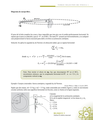 T E M A S S E L E C T O S D E F Í S I C A 1
Analizas la cinética rotacional
BLOQUE 3 103
Diagrama de cuerpo libre.
El peso de la bola complica las cosas y hace imposible que ésta gire con el cordón perfectamente horizontal. Se
supone que el peso es reducido y que ϕ ≈ 0° en el DCL. Por tanto FT actuará casi horizontalmente y en cualquier
caso proporcionará la fuerza necesaria para darle a la bola su aceleración centrípeta.
Solución: Se aplica la segunda ley de Newton a la dirección radial, que se supone horizontal:
Nota: Para incluir el efecto de mg, hay que descomponer FT en el DCL,
encontramos entonces, que la componente horizontal de FT es m v^2/r y la
componente vertical es mg.
Ejemplo: Cuerpos conectados: fuerza centrípeta y segunda ley de Newton.
Fuente:Wilson, J; Bufa, A; Lou B. (2007).
Supón que dos masas, ml =2.5 kg y m2 = 3.5 kg, están conectadas por cordeles ligeros y están en movimiento
circular uniforme sobre una superficie horizontal sin fricción, como se ilustra en la figura siguiente.
Calcular:
a) La magnitud de la aceleración centrípeta
b) La de la rapidez tangencial en las masas m1
y m2
Datos:
r1
= 1.0 m
r2
= 1.3 m.
Tl
= 4.5 N
T2
= 2.9 N.
 