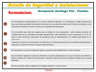 RESERVADO Página 25 de 27
7
6
8
9
Se recomienda la implementación de un circuito cerrado de televisión, en el aeropuerto, instalar camaras tipo
domo que tenga capacidad de resolución día noche con una sala de monitoreo las 24 horas con backup, con el
propósito de contribuir al recurso humano en la seguridad del aeropuerto.
Es conveniente que todos los registros que se tengan en otros aeropuertos sobre diversas maneras de
interferencias de las actividades normales aeroportuarias, sean difundidas a todo el personal con el fin de
llevar a cabo seminarios instructivos de evaluación para la implementación de medidas preventivas en el
aeropuerto.
Teniendo en cuenta que la iluminación es deficiente en el área del aeropuerto se recomienda implementarla o
mejorarla en los puntos críticos y accesos al terminal aéreo.
Se recomienda no permitir la salida de objetos y equipos de las instalaciones en horas nocturnas
Se recomienda capacitar al personal uniformado en policía aeroportuaria para que el servicio sea eficiente y
eficaz y dotarlos de medios de comunicación y técnicos, para que informen cualquier novedad que se pueda
presentar.
10
Se hace necesario dotar la vigilancia de un espejo inspector y un guía canino.
11
Aeropuerto Santiago Vila - Flandes
 