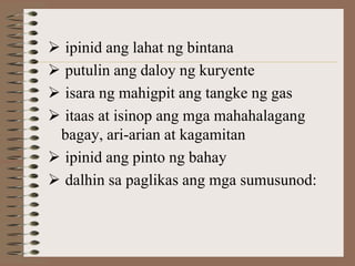  ipinid ang lahat ng bintana
 putulin ang daloy ng kuryente
 isara ng mahigpit ang tangke ng gas
 itaas at isinop ang mga mahahalagang
 bagay, ari-arian at kagamitan
 ipinid ang pinto ng bahay
 dalhin sa paglikas ang mga sumusunod:
 