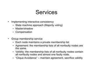 Services
• Implementing interactive consistency
– State machine approach (Majority voting)
– Master/shadow
– Compensation
• Group membership service
– Each node maintains a private membership list
– Agreement: the membership lists of all nonfaulty nodes are
the same.
– Validity: the membership lists of all nonfaulty nodes contain
all nonfaulty nodes and atmost one faulty node.
– “Clique Avoidance” – maintain agreement, sacrifice validity
 