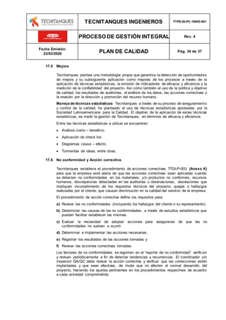 TECNITANQUES INGENIEROS TTPE-GI-PC-19005-001
PROCESO DE GESTIÓN INTEGRAL Rev. 4
Fecha Emisión:
23/03/2020 PLAN DE CALIDAD Pág. 34 de 37
17.5 Mejora
Tecnitanques plantea una metodología propia que garantiza la detección de oportunidades
de mejora y su subsiguiente aplicación como mejoras de los procesos a través de la
aplicación de técnicas estadísticas, la emisión de indicadores de eficacia y eficiencia y la
medición de la confiabilidad del proyecto. Así como también el uso de la política y objetivo
de calidad, los resultados de auditorías, el análisis de los datos, las acciones correctivas y
la revisión por la dirección y promoción del recurso humano.
Manejo de técnicas estadísticas: Tecnitanques a través de su proceso de aseguramiento
y control de la calidad, ha planteado el uso de técnicas estadísticas aprobadas por la
Sociedad Latinoamericana para la Calidad. El objetivo de la aplicación de estas técnicas
estadísticas, es medir la gestión de Tecnitanques, en términos de eficacia y eficiencia.
Entre las técnicas estadísticas a utilizar se encuentran:
 Análisis costo – beneficio.
 Aplicación de check list.
 Diagramas causa – efecto.
 Tormentas de ideas, entre otras.
17.6 No conformidad y Acción correctiva
Tecnitanques establece el procedimiento de acciones correctivas TTGI-P-003 (Anexo K)
para que la empresa esté alerta de que las acciones correctivas sean aplicadas cuando
se detecten no conformidades en los materiales, y/o productos no conformes, recursos
humanos, discrepancias detectadas en las auditorias u observaciones, desviaciones que
impliquen incumplimiento de los requisitos técnicos del proyecto, quejas o hallazgos
realizadas por el cliente, que causan disminución en la calidad del servicio de la empresa.
El procedimiento de acción correctiva define los requisitos para:
a) Revisar las no conformidades (incluyendo los hallazgos del cliente o su representante).
b) Determinar las causas de las no conformidades, a través de estudios estadísticos que
puedan facilitar establecer las mismas.
c) Evaluar la necesidad de adoptar acciones para asegurarse de que las no
conformidades no vuelvan a ocurrir.
d) Determinar e implementar las acciones necesarias.
e) Registrar los resultados de las acciones tomadas y
f) Revisar las acciones correctivas tomadas.
Los factores de no conformidades se registran en el “reporte de no conformidad” verifican
y revisan periódicamente a fin de detectar tendencias y recurrencias. El coordinador y/o
inspector QA/QC debe revisar la acción correctiva y verificar que las correcciones estén
implantadas y que sean efectivas, de modo que no afecten el normal desarrollo del
proyecto, haciendo los ajustes pertinentes en los procedimientos respectivos de acuerdo
a cada actividad comprometida.
 