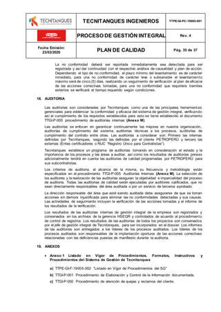 TECNITANQUES INGENIEROS TTPE-GI-PC-19005-001
PROCESO DE GESTIÓN INTEGRAL Rev. 4
Fecha Emisión:
23/03/2020 PLAN DE CALIDAD Pág. 35 de 37
La no conformidad deberá ser reportada inmediatamente sea detectada para ser
registrada y así dar continuidad con el respectivo análisis de causalidad y plan de acción.
Dependiendo el tipo de no conformidad, el plazo mínimo del levantamiento es de carácter
inmediato, para una no conformidad de carácter leve o subsanable el levantamiento
máximo será de cinco (5) días, realizando un seguimiento de verificación al plan de eficacia
de las acciones correctivas tomadas, para una no conformidad que requiriera tramites
externos se verificará el tiempo requerido según condiciones.
18. AUDITORIA
Las auditorias son consideradas por Tecnitanques como una de las principales herramientas
gerenciales para evidenciar la conformidad y eficacia del sistema de gestión integral, verificando
así el cumplimiento de los requisitos establecidos para esto se tiene establecido el documento
TTGI-P-005 procedimiento de auditorías internas (Anexo M).
Las auditorias se enfocan en garantizar continuamente las mejoras en nuestra organización,
auditorías de cumplimiento del sistema, auditorias técnicas a los procesos, auditorías de
cumplimiento del contrato entre otras. Las auditorías a considerar son: Primero las internas
definidas por Tecnitanques, segundo las definidas por el cliente PETROPERÚ y tercero las
externas (Entes certificadores o RUC “Registro Único para Contratistas”).
Tecnitanques establece un programa de auditorías tomando en consideración el estado y la
importancia de los procesos y las áreas a auditar, así como los resultados de auditorías previas
adicionalmente tendrá en cuenta las auditorias de calidad programadas por PETROPERÚ para
sus subcontratistas.
Los criterios de auditoria, el alcance de la misma, su frecuencia y metodología están
especificados en el procedimiento TTGI-P-005 Auditorías Internas (Anexo M). La selección de
los auditores y la realización de las auditorias aseguran la objetividad e imparcialidad del proceso
de auditoría. Todas las auditorias de calidad serán ejecutadas por auditores calificados, que no
sean directamente responsables del área auditada o por un servicio de terceros aprobado.
La dirección responsable del área que esté siendo auditada debe asegurarse de que se toman
acciones sin demora injustificada para eliminar las no conformidades detectadas y sus causas.
Las actividades de seguimiento incluyen la verificación de las acciones tomadas y el informe de
los resultados de la verificación.
Los resultados de las auditorías internas de gestión integral de la empresa son registrados y
conservados en los archivos de la gerencia HSEQR y controlados de acuerdo al procedimiento
de control de registros. Los resultados de las auditorias de todos los proyectos son conservados
por el jefe de gestión integral de Tecnitanques, para ser incorporados en el dossier. Los informes
de las auditorias son entregados a los líderes de los procesos auditados. Los líderes de los
procesos auditados son responsables de la implantación oportuna de las acciones correctivas
relacionadas con las deficiencias puestas de manifiesto durante la auditoria.
19. ANEXOS
 Anexo 1 Listado en Vigor de Procedimientos. Formatos, Instructivos y
Procedimientos del Sistema de Gestión de Tecnitanques
a) TTPE-GI-F-19005-002 “Listado en Vigor de Procedimientos del SG”
b) TTGI-P-001 Procedimiento de Elaboración y Control de la Información documentada.
c) TTGI-P-050 Procedimiento de atención de quejas y reclamos del cliente.
 