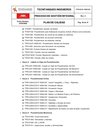 TECNITANQUES INGENIEROS TTPE-GI-PC-19005-001
PROCESO DE GESTIÓN INTEGRAL Rev. 4
Fecha Emisión:
23/03/2020 PLAN DE CALIDAD Pág. 36 de 37
d) TT-DI-001 Procedimiento General de Diseño.
e) TT-DI-P-002 Procedimiento para Elaboración de planos As Built. (Planos como construido)
f) TTGI-P-006 Procedimiento de control de las salidas no conformes.
g) TTGI-P-003 Procedimiento de acciones correctivas.
h) TTGI-P-005 Procedimiento de auditorías internas.
i) TTPE-CO-P-19005-001 Procedimiento General de Compras.
j) TTFA-I-005 Instructivo para facturación de contratistas.
k) TTDI-F-002 Formato Estatus de ingeniería.
l) TTCO-F-003 Formato Lista de materiales.
m) TTCO-F-003A Formato Requisición materiales – servicios.
n) TTCO-F-004 Formato orden de compra.
 Anexo 2 Listado en Vigor de Procedimientos
a) TTPE-GI-F-19005-002 “Listado en Vigor de Procedimientos del Civil”
b) TTPE-GI-F-19005-002 “Listado en Vigor de Procedimientos del Mecánico”
c) TTPE-GI-F-19005-002 “Listado en Vigor de Procedimientos del Eléctricos”
d) TTPE-GI-F-19005-002 “Listado en Vigor de Procedimientos del Instrumentación”
 Anexo 3 Procedimientos Civiles
a) TTPE-CON-CCIV-P-19005-001 Control Topográfico y Trazo – Replanteo
b) TTPE-CON-CCIV-P-19005-002 Excavación Manual
c) TTPE-CON-CCIV-P-19005-003 Excavación Equipo
d) TTPE-CON-CCIV-P-19005-004 Cargue y Descargue
e) TTPE-CON-CCIV-P-19005-005 Relleno con Material Propio y de Préstamo
f) TTPE-CON-CCIV-P-19005-007 Instalaciones Temporales
g) TTPE-CON-CCIV-P-19005-009 Concretos
h) TTPE-CON-CCIV-P-19005-011 Habilitado y Armado de Acero
i) TTPE-CON-CCIV-P-19005-013 Encofrado y Desencofrado
j) TTPE-CON-CCIV-P-19005-017 Mejoramiento de Suelos con pilas de grava compactada
 Anexo 4 Procedimientos Mecánicos
a) TTCC-P-006 Visual Examination
b) TTCC-P-008 Verticalidad y redondez.
c) TTCC-P-009 CAL y ACPM
d) TTCC-P-011 Inspecciones visuales y dimensionales
 
