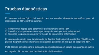 Pruebas diagnósticas
El examen microscópico del esputo, es un estudio altamente específico para el
diagnóstico de TBP, por tres razones.
1) Método más rápido para determinar si una persona tiene TBP.
2) Identifica a los pacientes con mayor riesgo de morir por esta enfermedad.
3) Identifica los pacientes con mayor riesgo de transmitir la enfermedad
El examen de esputo para la búsqueda de Bacilos ácido-alcohol resistentes (BAAR) es la
prueba diagnóstica más importante en aquellos pacientes en los que se sospecha TBP.
PCR: técnica sensible para la detección de micobacterias en esputo aun cuando el cultivo
es negativo. No se usa para monitorización del tratamiento.
 