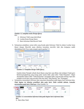 Gambar 3.2. tampilan muka Design Query
Ket:
A. Informasi Tabel yang telah dibuat
B. Lembar Kerja Design Query
C. Baris Informasi Data Record Tabel
b. Selanjutnya pindahkan semua table yang berada pada Informasi Tabel ke dalam Lembar kerja
Query dengan Men-klik nama tabelnya kemudian men-klik Add, jika ketiganya sudah
dipindahkan klik Close maka tampak seperti gambar 3.3
Gambar 3.3 Tampilan Design Table Query.
Gambar diatas Nampak sebuah disain Query yang baru saja dibuat, dan terdapat 2 buah garis
Relation/penghubung yang tertuju pada 1(satu) table yakni table “Tabel Penjualan”. Dapat
disimpulkan bahwa table “Tabel Penjualan” merupakan table yang bersifat rutinitas input dan
terdapat record data yang mewakili data dari tabel “Data Barang” dan “Pelanggan”
c. Selanjutnya menentukan informasi data yang akan ditampilkan pada bagian baris informasi data.
Pada bagian ini lakukan pemilihan data pada baris Table terlebih dahulu, kemudia
menentukan pada baris Filed-nya. Lihat Gambar 3.4.
Gambar 3.4. menentukan informasi data pada bagian baris informasi data
Ket:
A. Baris Data Tabel
A
B
C
A
B
 