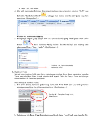B. Baris Data Filed Tabel
d. Jika telah menentukan Informasi data yang dibutuhkan, maka selanjutnya klik icon “RUN” yang
berbentuk “Tanda Seru Merah”
saja dibuat. Lihat gambar 3.5.
Gambar 3.5. tampilan hasil Query
e. Selanjutnya simpan Query dengan men
Button Save. Berinama “
akan muncul Query “Query Header
D. Membuat Form
Setelah menyelesaikan Table dan Query, selanjutnya membuat Form. Form merupakan tampilan
Visual yang disajikan dalam bentuk menarik tidak seperti Table dan Query. Form
dibuat berdasarkan Table atau pun Query.
Berikut langkah membuat Form :
a. Klik menu Create, kemudian pada Group Form pilih
sehingga muncul drop list pilihan membuat form. Lihat Gambar 4.1.
b. Selanjutnya, klik Form Wizard
Jika telah menentukan Informasi data yang dibutuhkan, maka selanjutnya klik icon “RUN” yang
berbentuk “Tanda Seru Merah” , sehingga akan muncul tampilan dari Query yang baru
Gambar 3.5. tampilan hasil Query
Selanjutnya simpan Query dengan men-klik icon save/disket yang berada pada kanan Office
Save. Berinama “Query Header”, dan lihat hasilnya pada tiap
akan muncul Query “Query Header”. Lihat Gambar 3.6.
Setelah menyelesaikan Table dan Query, selanjutnya membuat Form. Form merupakan tampilan
Visual yang disajikan dalam bentuk menarik tidak seperti Table dan Query. Form
dibuat berdasarkan Table atau pun Query.
Klik menu Create, kemudian pada Group Form pilih More Form dan Klik tanda panahnya
sehingga muncul drop list pilihan membuat form. Lihat Gambar 4.1.
Form Wizard dan akan muncul kotak dialog Form Wizad, seperti gambar 4.2.
Gambar 3.6. Tampilan Query
pada tiap tabel
Gambar 4.1. Tampilan Group Form,
More Forms.
Jika telah menentukan Informasi data yang dibutuhkan, maka selanjutnya klik icon “RUN” yang
, sehingga akan muncul tampilan dari Query yang baru
klik icon save/disket yang berada pada kanan Office
”, dan lihat hasilnya pada tiap-tiap table
Setelah menyelesaikan Table dan Query, selanjutnya membuat Form. Form merupakan tampilan
Visual yang disajikan dalam bentuk menarik tidak seperti Table dan Query. Form sendiri dapat
dan Klik tanda panahnya
dan akan muncul kotak dialog Form Wizad, seperti gambar 4.2.
lan Group Form,
 