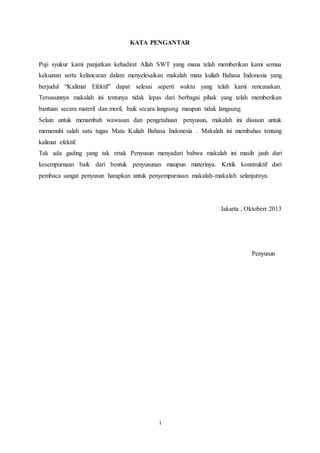i
KATA PENGANTAR
Puji syukur kami panjatkan kehadirat Allah SWT yang mana telah memberikan kami semua
kekuatan serta kelancaran dalam menyelesaikan makalah mata kuliah Bahasa Indonesia yang
berjudul “Kalimat Efektif” dapat selesai seperti waktu yang telah kami rencanakan.
Tersusunnya makalah ini tentunya tidak lepas dari berbagai pihak yang telah memberikan
bantuan secara materil dan moril, baik secara langsung maupun tidak langsung.
Selain untuk menambah wawasan dan pengetahuan penyusun, makalah ini disusun untuk
memenuhi salah satu tugas Mata Kuliah Bahasa Indonesia . Makalah ini membahas tentang
kalimat efektif.
Tak ada gading yang tak retak Penyusun menyadari bahwa makalah ini masih jauh dari
kesempurnaan baik dari bentuk penyusunan maupun materinya. Kritik konstruktif dari
pembaca sangat penyusun harapkan untuk penyempurnaan makalah-makalah selanjutnya.
Jakarta , Oktoberr 2013
Penyusun
 
