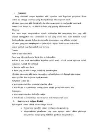 10
I. Kepaduan
Yang dimaksud dengan kepaduan ialah kepaduan ialah kepaduan pernyataan dalam
kalimat itu sehingga informasi yang disampaikannya tidak terpecah-pecah.
a.Kalimat yang padu tidak bertele-tele dan tidak mencerminkan cara berpikir yang tidak
simetris.Oleh karena itu, kita hindari kalimat yang panjang dan bertele-tele.
Misalnya:
Kita harus dapat mengembalikan kepada kepribadian kita orang-orang kota yang telah
terlanjur meninggalkan rasa kemanusiaan itu dan yang secara tidak sadar bertindak keluar
dari kepribadian manusia Indonesia dari sudut kemanusiaan yang adil dan beradab
b.Kalimat yang padu mempergunakan pola aspek + agen + verbal secara tertib dalam
kalimat-kalimat yang berpredikat pasif persona.
Contoh:
Surat itu saya sudah baca.
Saran yang dikemukakannya kami akan pertimbangkan.
Kalimat di atas tidak menunjukkan kepaduan sebab aspek terletak antara agen dan verbal.
Seharusnya kalimat itu berbentuk
a. Surat itu sudah saya baca.
b. Saran yang dikemukakannya akan kami pertimbangkan.
c.Kalimat yang padu tidak perlu menyisipkan sebuah kata seperti daripada atau tentang
antara predikat kata kerja dan objek penderita.
Perhatikan kalimat ini :
a. Mereka membicarakan daripada kehendak rakyat.
b. Makalah ini akan membahas tentang desain interior pada rumah-rumah adat.
Seharusnya:
a. Mereka membicarakan kehendak rakyat.
b. Makalah ini akan membahas desain interior pada rumah-rumah adat.
II. Syarat-syarat Kalimat Efektif
Syarat-syarat kalimat efektif adalah sebagai berikut:
a. Secara tepat mewakili pikiran pembicara atau penulisnya.
b. Mengemukakan pemahaman yang sama tepatnya antara pikiran pendengar
atau pembaca dengan yang dipikirkan pembaca atau penulisnya.
 