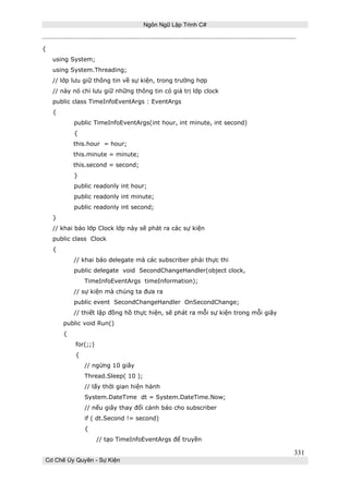 Ngôn Ngữ Lập Trình C#

{
using System;
using System.Threading;
// lớp lưu giữ thông tin về sự kiện, trong trường hợp
// này nó chỉ lưu giữ những thông tin có giá trị lớp clock
public class TimeInfoEventArgs : EventArgs
{
public TimeInfoEventArgs(int hour, int minute, int second)
{
this.hour = hour;
this.minute = minute;
this.second = second;
}
public readonly int hour;
public readonly int minute;
public readonly int second;
}
// khai báo lớp Clock lớp này sẽ phát ra các sự kiện
public class Clock
{
// khai báo delegate mà các subscriber phải thực thi
public delegate void SecondChangeHandler(object clock,
TimeInfoEventArgs timeInformation);
// sự kiện mà chúng ta đưa ra
public event SecondChangeHandler OnSecondChange;
// thiết lập đồng hồ thực hiện, sẽ phát ra mỗi sự kiện trong mỗi giây
public void Run()
{
for(;;)
{
// ngừng 10 giây
Thread.Sleep( 10 );
// lấy thời gian hiện hành
System.DateTime dt = System.DateTime.Now;
// nếu giây thay đổi cảnh báo cho subscriber
if ( dt.Second != second)
{
// tạo TimeInfoEventArgs để truyền

331
Cơ Chế Ủy Quyền - Sự Kiện

 
