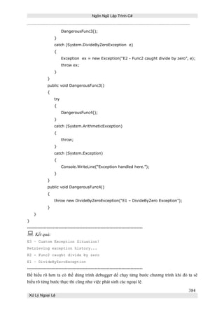 Ngôn Ngữ Lập Trình C#

DangerousFunc3();
}
catch (System.DivideByZeroException e)
{
Exception ex = new Exception(“E2 - Func2 caught divide by zero”, e);
throw ex;
}
}
public void DangerousFunc3()
{
try
{
DangerousFunc4();
}
catch (System.ArithmeticException)
{
throw;
}
catch (System.Exception)
{
Console.WriteLine(“Exception handled here.”);
}
}
public void DangerousFunc4()
{
throw new DivideByZeroException(“E1 – DivideByZero Exception”);
}
}
}

---------------------------------------------------------------------------- Kết quả:
E3 – Custom Exception Situation!
Retrieving exception history...
E2 - Func2 caught divide by zero
E1 – DivideByZeroException

----------------------------------------------------------------------------Để hiểu rõ hơn ta có thể dùng trình debugger để chạy từng bước chương trình khi đó ta sẽ
hiểu rõ từng bước thực thi cũng như việc phát sinh các ngoại lệ.
384
Xử Lý Ngoại Lệ

 