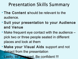  The Content should be relevant to the
audience.
 Suit your presentation to your Audience
and Venue
 Make frequent eye contact with the audience –
pick two or three people seated in different
places and look at them
 Make your Visual Aids support and not
detract from the presentation
 Lastly, be prepared. Be confident !!!
 