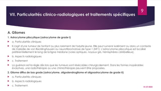 01/27/2025
9
VII. Particularités clinico-radiologiques et traitements spécifiques
A. Gliomes
1. Astrocytome pilocytique (astrocytome de grade I)
 a. Particularités cliniques
 Il s'agit d'une tumeur de l'enfant ou plus rarement de l'adulte jeune. Elle peut survenir isolément ou dans un contexte
de maladie de von Recklinghausen ou neurofibromatose de type 1 (NF1). L'astrocytome pilocytique est localisé
préférentiellement le long de la ligne médiane (voies optiques, noyaux gris, hémisphères cérébelleux).
 b. Aspects radiologiques
 c. Traitement
 La guérison est la règle dès lors que les tumeurs sont résécables chirurgicalement. Dans les formes inopérables
évolutives, une radiothérapie ou une chimiothérapie peuvent être proposées.
2. Gliome diffus de bas grade (astrocytome, oligodendrogliome et oligoastrocytome de grade II)
 a. Particularités cliniques
 b. Aspects radiologiques
 c. Traitement.
 