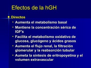 Efectos de la hGH Directos Aumenta el metabolismo basal Mantiene la concentración sérica de IGF ' s  Facilita el metabolismo oxidativo de glucosa, glucógeno y ácidos grasos Aumenta el flujo renal, la filtración glomerular y la reabsorción tubular Aumeta la síntesis de eritropoyetina y el volumen extravascular 