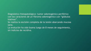 Diagnóstico histopatológico: tumor odontogénico periférico
con los caracteres de un fibroma odontogénico con “glóbulos
hialinos”.
Se realiza la escisión completa de la lesión abarcando mucosa
sana.
La evolución ha sido buena luego de 8 meses de seguimiento,
sin indicios de recidiva.
 