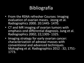 Bibliografía
• From the RSNA refresher Courses: Imaging
evaluation of ovarian mases. Jeong et al.
Radiographics 2000. 20:1445- 1470.
• CT and MR imaging of ovarian tumors with
emphasis ond differential diagnosis. Jung et al.
Radiographics 2002; 22;1305- 1325.
• Imaging strategy for early ovarian cancer:
characterization of adnexal masses with
conventional and advanced techniques.
Mohagheg et al. Radiographics 2012 : 32; 1751-
1773.
 