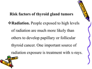 Risk factors of thyroid gland tumors
Radiation. People exposed to high levels
of radiation are much more likely than
others to develop papillary or follicular
thyroid cancer. One important source of
radiation exposure is treatment with x-rays.
 