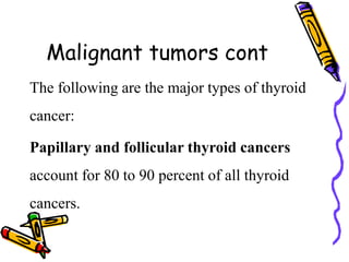 Malignant tumors cont
The following are the major types of thyroid
cancer:
Papillary and follicular thyroid cancers
account for 80 to 90 percent of all thyroid
cancers.
 