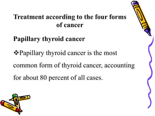 Treatment according to the four forms
of cancer
Papillary thyroid cancer
Papillary thyroid cancer is the most
common form of thyroid cancer, accounting
for about 80 percent of all cases.
 