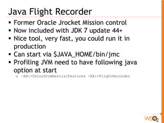 Java Flight Recorder
 Former Oracle Jrocket Mission control
 Now included with JDK 7 update 44+
 Nice tool, very fast, you could run it in
production
 Can start via $JAVA_HOME/bin/jmc
 Profiling JVM need to have following java
option at start
o -XX:+UnlockCommercialFeatures -XX:+FlightRecorder
 