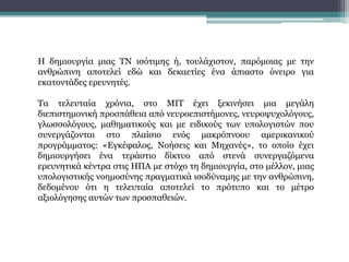Η δημιουργία μιας ΤΝ ισότιμης ή, τουλάχιστον, παρόμοιας με την
ανθρώπινη αποτελεί εδώ και δεκαετίες ένα άπιαστο όνειρο για
εκατοντάδες ερευνητές.
Τα τελευταία χρόνια, στο ΜΙΤ έχει ξεκινήσει μια μεγάλη
διεπιστημονική προσπάθεια από νευροεπιστήμονες, νευροψυχολόγους,
γλωσσολόγους, μαθηματικούς και με ειδικούς των υπολογιστών που
συνεργάζονται στο πλαίσιο ενός μακρόπνοου αμερικανικού
προγράμματος: «Εγκέφαλος, Νοήσεις και Μηχανές», το οποίο έχει
δημιουργήσει ένα τεράστιο δίκτυο από στενά συνεργαζόμενα
ερευνητικά κέντρα στις ΗΠΑ με στόχο τη δημιουργία, στο μέλλον, μιας
υπολογιστικής νοημοσύνης πραγματικά ισοδύναμης με την ανθρώπινη,
δεδομένου ότι η τελευταία αποτελεί το πρότυπο και το μέτρο
αξιολόγησης αυτών των προσπαθειών.
 