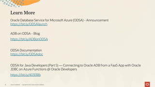 Learn More
Oracle Database Service for Microsoft Azure (ODSA) - Announcement
https://bit.ly/ODSAlaunch
ADB on ODSA - Blog
https://bit.ly/ADBonODSA
ODSA Documentation
https://bit.ly/ODSAdoc
ODSA for Java Developers (Part 5) — Connecting to Oracle ADB from a FaaS App with Oracle
JDBC on Azure Functions @ Oracle Developers
https://bit.ly/403l38b
Oracle CloudWorld Copyright © 2023, Oracle and/or its affiliates
16
 