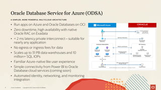 Oracle Database Service for Azure (ODSA)
Oracle CloudWorld Copyright © 2023, Oracle and/or its affiliates
9
A SIMPLER, MORE POWERFUL MULTICLOUD ARCHITECTURE
• Run apps on Azure and Oracle Databases on OCI
• Zero downtime, high availability with native
Oracle RAC on Exadata
• < 2 ms latency private interconnect – suitable for
nearly any application
• No egress or ingress fees for data
• Scales up to 31 PB data warehouses and 10
million+ SQL IOPs
• Familiar Azure-native like user experience
• Simple connectivity from Power BI to Oracle
Database cloud services (coming soon)
• Automated identity, networking, and monitoring
integration
Cloud
Infrastruct
ure
 