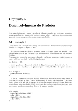 Cap´
   ıtulo 5

Desenvolvimento de Projetos

Neste cap´
         ıtulo iremos ver alguns exemplos de aplica¸oes simples com o Arduino, agora com
                                                   c˜
uma pequena base de c para arduino podemos come¸ar a fazer e explicar exemplos mesmo para
                                                 c
quem n˜o possua uma grande infraestrutura possa realiz´-lo.
       a                                              a


5.1     Exemplo 1
Come¸aremos com o exemplo Blink, que j´ vem no aplicativo. Para encontrar o exemplo clique
     c                                a
em File → Examples → Digital → Blink.

   O programa tem como objetivo acender e apagar o LED de um em um segundo. Para
compilar este exemplo n˜o ´ necess´rio de nenhuma outra infraestrutura que n˜o o pr´prio
                       a e         a                                        a      o
Arduino.
Primeiramente, vamos criar uma vari´vel chamada ledPin que armazenar´ o n´mero da porta
                                   a                                 a    u
onde o LED est´ conectado (vari´vel do tipo inteiro):
               a               a
int ledPin =    13;
   Assim quando nos referirmos a vari´vel ledPin estaremos nos referindo a sa´ 13.
                                `    a                                      ` ıda
O seguinte passo ´ classiﬁcar o ledpin como pino de Sa´
                 e                                    ıda, isto ´ feito da seguinte maneira:
                                                                e


void setup() {
  pinMode(ledPin, OUTPUT);
}
    A fun¸˜o pinMode() tem como primeiro parˆmetro o pino e como segundo parˆmetro se
          ca                                    a                                 a
ele ´ pino de entrada ou sa´
    e                       ıda. Agora come¸aremos a escrever o processamento. O programa
                                           c
rodar´ em um loop, pois n˜o h´ ocorrˆncias ou interferˆncias que mudem o estado. Dentro do
      a                    a a        e               e
loop ter´ uma fun¸˜o que far´ o LED ﬁcar aceso por 1 segundo e depois ﬁcar apagado por mais
        a         ca          a
um segundo, ap´s isso volta ao loop. Escreva da seguinte maneira:
                o


void loop() {
  digitalWrite(ledPin, HIGH);
  delay(1000);
  digitalWrite(ledPin, LOW);
  delay(1000);
}



                                             14
 