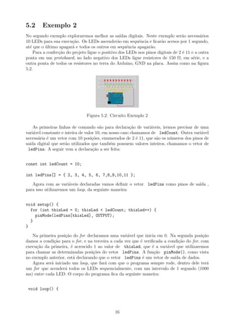 5.2     Exemplo 2
No segundo exemplo exploraremos melhor as sa´    ıdas digitais. Neste exemplo ser˜o necess´rios
                                                                                  a         a
10 LEDs para sua execu¸ao. Os LEDs ascender˜o em sequˆncia e ﬁcar˜o acesos por 1 segundo,
                        c˜                      a           e          a
at´ que o ultimo apagar´ e todos os outros em sequˆncia apagar˜o.
  e       ´             a                            e           a
    Para a confec¸ao do projeto ligue o positivo dos LEDs nos pinos digitais de 2 ´ 11 e a outra
                 c˜                                                               e
ponta em um protoboard, no lado negativo dos LEDs ligue resistores de 150 Ω, em s´rie, e a
                                                                                        e
outra ponta de todos os resistores no terra do Arduino, GND na placa. Assim como na ﬁgura
5.2.




                               Figura 5.2: Circuito Exemplo 2

    As primeiras linhas de comando s˜o para declara¸˜o de vari´veis, iremos precisar de uma
                                        a              ca        a
vari´vel constante e inteira de valor 10, em nosso caso chamamos de ledCount. Outra vari´vel
    a                                                                                   a
necess´ria ´ um vetor com 10 posi¸˜es, enumerados de 2 ´ 11, que s˜o os n´meros dos pinos de
      a e                           co                     e       a     u
sa´ digital que ser˜o utilizados que tamb´m possuem valores inteiros, chamamos o vetor de
  ıda                a                       e
 ledPins. A seguir vem a declara¸ao a ser feita:
                                    c˜


const int ledCount = 10;

int ledPins[] = { 2, 3, 4, 5, 6, 7,8,9,10,11 };

   Agora com as vari´veis declaradas vamos deﬁnir o vetor ledPins como pinos de sa´ ,
                       a                                                          ıda
para isso utilizaremos um loop, da seguinte maneira:


void setup() {
  for (int thisLed = 0; thisLed < ledCount; thisLed++) {
    pinMode(ledPins[thisLed], OUTPUT);
  }
}

   Na primeira posi¸˜o do for declaramos uma vari´vel que inicia em 0. Na segunda posi¸ao
                    ca                             a                                      c˜
damos a condi¸ao para o for, e na terceira a cada vez que ´ veriﬁcada a condi¸ao do for, com
               c˜                                         e                  c˜
execu¸˜o da primeira, ´ acrescido 1 ao valor de thisLed, que ´ a vari´vel que utilizaremos
     ca                e                                        e       a
para chamar as determinadas posi¸˜es do vetor ledPins. A fun¸ao pinMode(), como vista
                                  co                             c˜
no exemplo anterior, est´ declarando que o vetor ledPins ´ um vetor de sa´ de dados.
                         a                                 e               ıda
   Agora ser´ iniciado um loop, que far´ com que o programa sempre rode, dentro dele ter´
             a                          a                                                   a
um for que acender´ todos os LEDs sequencialmente, com um intervalo de 1 segundo (1000
                    a
ms) entre cada LED. O corpo do programa ﬁca da seguinte maneira:


 void loop() {




                                              16
 
