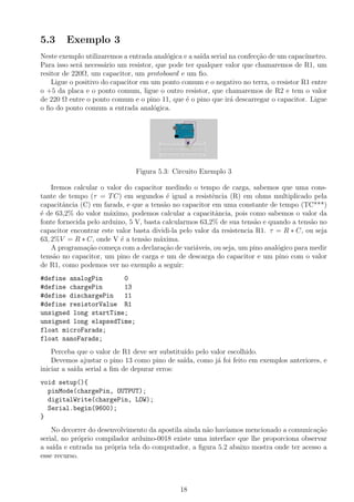 5.3     Exemplo 3
Neste exemplo utilizaremos a entrada anal´gica e a sa´ serial na confec¸˜o de um capac´
                                          o          ıda               ca              ımetro.
Para isso ser´ necess´rio um resistor, que pode ter qualquer valor que chamaremos de R1, um
             a        a
resitor de 220Ω, um capacitor, um protoboard e um ﬁo.
    Ligue o positivo do capacitor em um ponto comum e o negativo no terra, o resistor R1 entre
o +5 da placa e o ponto comum, ligue o outro resistor, que chamaremos de R2 e tem o valor
de 220 Ω entre o ponto comum e o pino 11, que ´ o pino que ir´ descarregar o capacitor. Ligue
                                                e             a
o ﬁo do ponto comum a entrada anal´gica.
                                      o




                               Figura 5.3: Circuito Exemplo 3

    Iremos calcular o valor do capacitor medindo o tempo de carga, sabemos que uma cons-
tante de tempo (τ = T C) em segundos ´ igual a resistˆncia (R) em ohms multiplicado pela
                                           e              e
capacitˆncia (C) em farads, e que a tens˜o no capacitor em uma constante de tempo (TC***)
        a                                 a
´ de 63,2% do valor m´ximo, podemos calcular a capacitˆncia, pois como sabemos o valor da
e                      a                                    a
fonte fornecida pelo arduino, 5 V, basta calcularmos 63,2% de sua tens˜o e quando a tens˜o no
                                                                        a                a
capacitor encontrar este valor basta dividi-la pelo valor da resistencia R1. τ = R ∗ C, ou seja
63, 2%V = R ∗ C, onde V ´ a tens˜o m´xima.
                           e       a    a
    A programa¸ao come¸a com a declara¸ao de vari´veis, ou seja, um pino anal´gico para medir
                c˜       c                c˜        a                          o
tens˜o no capacitor, um pino de carga e um de descarga do capacitor e um pino com o valor
     a
de R1, como podemos ver no exemplo a seguir:
#define analogPin      0
#define chargePin      13
#define dischargePin   11
#define resistorValue R1
unsigned long startTime;
unsigned long elapsedTime;
float microFarads;
float nanoFarads;
    Perceba que o valor de R1 deve ser substitu´ pelo valor escolhido.
                                               ıdo
    Devemos ajustar o pino 13 como pino de sa´ ıda, como j´ foi feito em exemplos anteriores, e
                                                          a
iniciar a sa´ serial a ﬁm de depurar erros:
            ıda
void setup(){
  pinMode(chargePin, OUTPUT);
  digitalWrite(chargePin, LOW);
  Serial.begin(9600);
}
    No decorrer do desenvolvimento da apostila ainda n˜o hav´
                                                      a     ıamos mencionado a comunica¸˜o
                                                                                         ca
serial, no pr´prio compilador arduino-0018 existe uma interface que lhe proporciona observar
             o
a sa´ e entrada na pr´pria tela do computador, a ﬁgura 5.2 abaixo mostra onde ter acesso a
    ıda                o
esse recurso.



                                              18
 