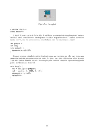 Figura 5.6: Exemplo 4

#include <Servo.h>
Servo meuservo;

    A seguir ´ feita a parte de declara¸ao de vari´veis, iremos declarar um pino para o potenci-
              e                        c˜         a
ometro e servo, e uma vari´vel inteira para o valor lido do potenciˆmetro. Tamb´m deveremos
ˆ                           a                                       o             e
iniciar o servo, que em nosso caso est´ conectado ao pino 10, como vemos a seguir:
                                       a

int potpin = 1;
int val;
void setup() {
  meuservo.attach(10);
}

   Quando lermos a entrada do potenciˆmetro teremos que converter seu valor para graus para
                                     o
podermos controlar em graus quanto o motor ir´ girar, para isto utilizaremos a fun¸ao map.
                                              a                                   c˜
Ap´s isto apenas devemos enviar a informa¸˜o para o motor e esperar alguns milissegundos
   o                                     ca
para a movimenta¸ao do motor.
                 c˜

void loop() {
  val = analogRead(potpin);
  val = map(val, 0, 1023, 0, 180);
  meuservo.write(val);
  delay(500);
}




                                              21
 