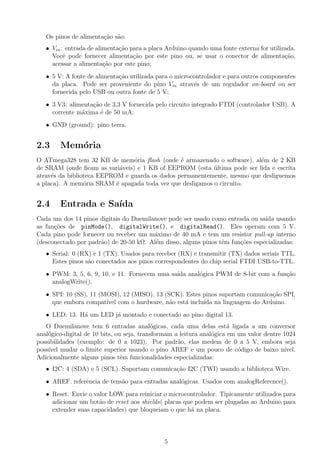 Os pinos de alimenta¸ao s˜o:
                       c˜ a
   • Vin : entrada de alimenta¸ao para a placa Arduino quando uma fonte externa for utilizada.
                              c˜
     Vocˆ pode fornecer alimenta¸ao por este pino ou, se usar o conector de alimenta¸ao,
          e                        c˜                                                     c˜
     acessar a alimenta¸ao por este pino;
                         c˜
   • 5 V: A fonte de alimenta¸˜o utilizada para o microcontrolador e para outros componentes
                             ca
     da placa. Pode ser proveniente do pino Vin atrav´s de um regulador on-board ou ser
                                                        e
     fornecida pelo USB ou outra fonte de 5 V;
   • 3 V3: alimenta¸ao de 3,3 V fornecida pelo circuito integrado FTDI (controlador USB). A
                   c˜
     corrente m´xima ´ de 50 mA;
               a      e
   • GND (ground): pino terra.


2.3     Mem´ria
           o
O ATmega328 tem 32 KB de mem´ria ﬂash (onde ´ armazenado o software), al´m de 2 KB
                                o               e                        e
de SRAM (onde ﬁcam as vari´veis) e 1 KB of EEPROM (esta ultima pode ser lida e escrita
                             a                             ´
atrav´s da biblioteca EEPROM e guarda os dados permanentemente, mesmo que desliguemos
     e
a placa). A mem´ria SRAM ´ apagada toda vez que desligamos o circuito.
                 o         e


2.4     Entrada e Sa´
                    ıda
Cada um dos 14 pinos digitais do Duemilanove pode ser usado como entrada ou sa´ usando
                                                                                ıda
as fun¸˜es de pinMode(), digitalWrite(), e digitalRead(). Eles operam com 5 V.
      co
Cada pino pode fornecer ou receber um m´ximo de 40 mA e tem um resistor pull-up interno
                                        a
(desconectado por padr˜o) de 20-50 kΩ. Al´m disso, alguns pinos tˆm fun¸oes especializadas:
                      a                  e                       e     c˜
   • Serial: 0 (RX) e 1 (TX). Usados para receber (RX) e transmitir (TX) dados seriais TTL.
     Estes pinos s˜o conectados aos pinos correspondentes do chip serial FTDI USB-to-TTL.
                  a
   • PWM: 3, 5, 6, 9, 10, e 11. Fornecem uma sa´ anal´gica PWM de 8-bit com a fun¸ao
                                               ıda   o                           c˜
     analogWrite().
   • SPI: 10 (SS), 11 (MOSI), 12 (MISO), 13 (SCK). Estes pinos suportam comunica¸˜o SPI,
                                                                                ca
     que embora compat´ com o hardware, n˜o est´ inclu´ na linguagem do Arduino.
                        ıvel                  a    a     ıda
   • LED: 13. H´ um LED j´ montado e conectado ao pino digital 13.
               a         a
   O Duemilanove tem 6 entradas anal´gicas, cada uma delas est´ ligada a um conversor
                                           o                           a
anal´gico-digital de 10 bits, ou seja, transformam a leitura anal´gica em um valor dentre 1024
    o                                                            o
possibilidades (exemplo: de 0 a 1023). Por padr˜o, elas medem de 0 a 5 V, embora seja
                                                    a
poss´ mudar o limite superior usando o pino AREF e um pouco de c´digo de baixo n´
    ıvel                                                                  o               ıvel.
Adicionalmente alguns pinos tˆm funcionalidades especializadas:
                                e
   • I2C: 4 (SDA) e 5 (SCL). Suportam comunica¸ao I2C (TWI) usando a biblioteca Wire.
                                              c˜
   • AREF. referˆncia de tens˜o para entradas anal´gicas. Usados com analogReference().
                e            a                    o
   • Reset. Envie o valor LOW para reiniciar o microcontrolador. Tipicamente utilizados para
     adicionar um bot˜o de reset aos shields( placas que podem ser plugadas ao Arduino para
                      a
     extender suas capacidades) que bloqueiam o que h´ na placa.
                                                       a



                                              5
 