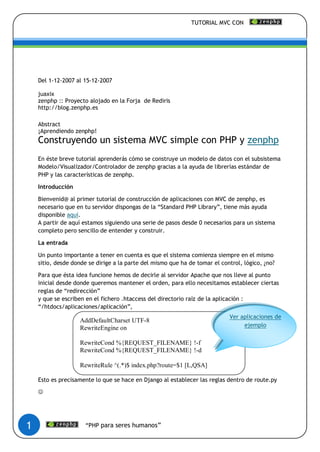 TUTORIAL MVC CON




    Del 1-12-2007 al 15-12-2007

    juaxix
    zenphp :: Proyecto alojado en la Forja de Rediris
    http://blog.zenphp.es

    Abstract
    ¡Aprendiendo zenphp!
    Construyendo un sistema MVC simple con PHP y zenphp
    En éste breve tutorial aprenderás cómo se construye un modelo de datos con el subsistema
    Modelo/Visualizador/Controlador de zenphp gracias a la ayuda de librerías estándar de
    PHP y las características de zenphp.

    Introducción

    Bienvenid@ al primer tutorial de construcción de aplicaciones con MVC de zenphp, es
    necesario que en tu servidor dispongas de la “Standard PHP Library”, tiene más ayuda
    disponible aquí.
    A partir de aquí estamos siguiendo una serie de pasos desde 0 necesarios para un sistema
    completo pero sencillo de entender y construir.

    La entrada

    Un punto importante a tener en cuenta es que el sistema comienza siempre en el mismo
    sitio, desde donde se dirige a la parte del mismo que ha de tomar el control, lógico, ¿no?

    Para que ésta idea funcione hemos de decirle al servidor Apache que nos lleve al punto
    inicial desde donde queremos mantener el orden, para ello necesitamos establecer ciertas
    reglas de “redirección”
    y que se escriben en el fichero .htaccess del directorio raíz de la aplicación :
    “/htdocs/aplicaciones/aplicación”,
                                                                            Ver aplicaciones de
                   AddDefaultCharset UTF-8
                   RewriteEngine on                                              ejemplo

                   RewriteCond %{REQUEST_FILENAME} !-f
                   RewriteCond %{REQUEST_FILENAME} !-d

                   RewriteRule ^(.*)$ index.php?route=$1 [L,QSA]

    Esto es precisamente lo que se hace en Django al establecer las reglas dentro de route.py

    




1                     “PHP para seres humanos”
 