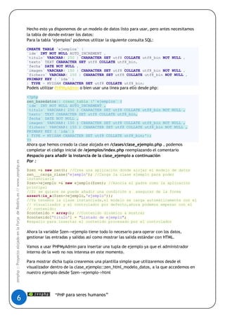 Hecho esto ya disponemos de un modelo de datos listo para usar, pero antes necesitamos
                                                                        la tabla de donde extraer los datos:
                                                                        Para la tabla „ejemplos‟ podemos utilizar la siguiente consulta SQL:

                                                                        CREATE TABLE `ejemplos` (
                                                                        `ide` INT NOT NULL AUTO_INCREMENT ,
                                                                        `titulo` VARCHAR( 250 ) CHARACTER SET utf8 COLLATE utf8_bin NOT NULL ,
                                                                        `texto` TEXT CHARACTER SET utf8 COLLATE utf8_bin,
                                                                        `fecha` DATE NOT NULL ,
                                                                        `imagen` VARCHAR( 150 ) CHARACTER SET utf8 COLLATE utf8_bin NOT NULL ,
                                                                        `fichero` VARCHAR( 150 ) CHARACTER SET utf8 COLLATE utf8_bin NOT NULL ,
                                                                        PRIMARY KEY ( `ida` )
                                                                        ) TYPE = MYISAM CHARACTER SET utf8 COLLATE utf8_bin;
                                                                        Podeis utilizar PHPMyAdmin o bien usar una línea para ello desde php:

                                                                        <?php
                                                                        zen_basedatos:: crear_tabla ('`ejemplos` (
                                                                        `ide` INT NOT NULL AUTO_INCREMENT ,
                                                                        `titulo` VARCHAR( 250 ) CHARACTER SET utf8 COLLATE utf8_bin NOT NULL ,
                                                                        `texto` TEXT CHARACTER SET utf8 COLLATE utf8_bin,
                                                                        `fecha` DATE NOT NULL ,
                                                                        `imagen` VARCHAR( 150 ) CHARACTER SET utf8 COLLATE utf8_bin NOT NULL ,
                                                                        `fichero` VARCHAR( 150 ) CHARACTER SET utf8 COLLATE utf8_bin NOT NULL ,
                                                                        PRIMARY KEY ( `ida` )
                                                                        ) TYPE = MYISAM CHARACTER SET utf8 COLLATE utf8_bin;');
                                                                        ?>
                                                                        Ahora que hemos creado la clase alojada en /clases/clase_ejemplo.php , podemos
                                                                        completar el código inicial de /ejemplos/index.php reemplazando el comentario
                                                                        #espacio para añadir la instancia de la clase_ejemplo a continuación
                                                                        Por :
zenphp :: Proyecto alojado en la Forja de Rediris.es // www.zenphp.es




                                                                        $zen =& new zen(); //Crea una aplicación donde alojar el modelo de datos
                                                                        zen___carga_clase('ejemplo'); //Carga la clase ejemplo para poder
                                                                        instanciarla
                                                                        $zen->ejemplo =& new ejemplo($zen); //Asocia el padre como la aplicación
                                                                        principal
                                                                        //Si se quiere se puede añadir una condición a asegurar de la forma
                                                                        assert(is_a($zen->ejemplo,'ejemplo'));
                                                                        //Ya tenemos la clase instanciada,el modelo se carga automáticamente con el
                                                                        // visualizador y el controlador por defecto,ahora podemos empezar con el
                                                                        // contenido:
                                                                        $contenido = array(); //Contenido dinámico a mostrar
                                                                        $contenido['titulo'] = "Listado de ejemplo";
                                                                        #espacio para insertar el contenido procesado por el controlador

                                                                        Ahora la variable $zen->ejemplo tiene todo lo necesario para operar con los datos,
                                                                        gestionar las entradas y salidas así como mostrar las salida estándar con HTML.

                                                                        Vamos a usar PHPMyAdmin para insertar una tupla de ejemplo ya que el administrador
                                                                        interno de la web no nos interesa en este momento.

                                                                        Para mostrar dicha tupla crearemos una plantilla simple que utilizaremos desde el
                                                                        visualizador dentro de la clase_ejemplo::zen_html_modelo_datos, a la que accedemos en
                                                                        nuestro ejemplo desde $zen->ejemplo->html




                                                                                      “PHP para seres humanos”
                       6
 