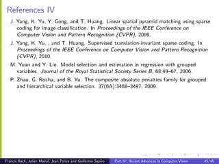 References IV
   J. Yang, K. Yu, Y. Gong, and T. Huang. Linear spatial pyramid matching using sparse
      coding for image classiﬁcation. In Proceedings of the IEEE Conference on
      Computer Vision and Pattern Recognition (CVPR), 2009.
   J. Yang, K. Yu, , and T. Huang. Supervised translation-invariant sparse coding. In
      Proceedings of the IEEE Conference on Computer Vision and Pattern Recognition
      (CVPR), 2010.
   M. Yuan and Y. Lin. Model selection and estimation in regression with grouped
     variables. Journal of the Royal Statistical Society Series B, 68:49–67, 2006.
   P. Zhao, G. Rocha, and B. Yu. The composite absolute penalties family for grouped
      and hierarchical variable selection. 37(6A):3468–3497, 2009.




Francis Bach, Julien Mairal, Jean Ponce and Guillermo Sapiro   Part IV: Recent Advances in Computer Vision   45/45
 