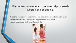 Elementos para tener en cuenta en el proceso de
Educación a Distancia:
Relacionar conceptos y conocimientos con sus experiencias actuales o anteriores
Tome en serio sus estudios a distancia y pida apoyo a su familia
No deje todo para el final, haga algo cada día
 